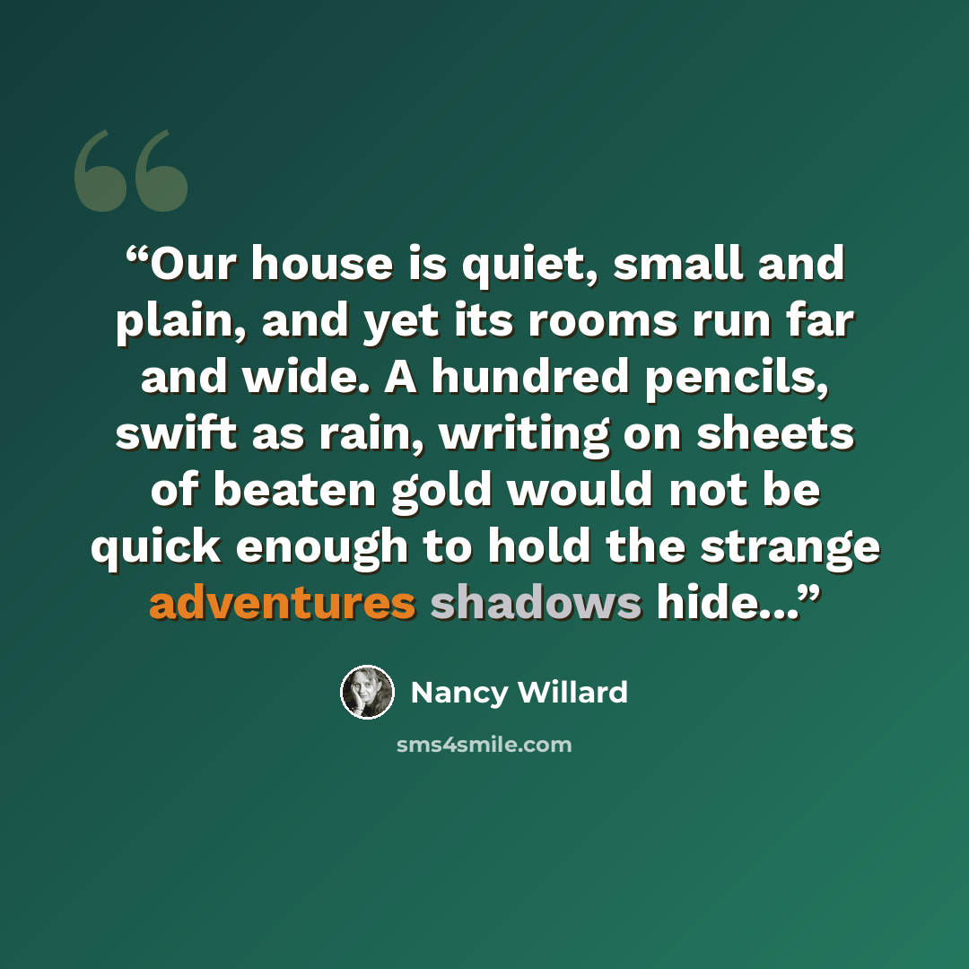 “Our house is quiet, small and plain, and yet its rooms run far and wide. A hundred pencils, swift as rain, writing on sheets of beaten gold would not be quick enough to hold the strange adventures shadows hide...” quote by Nancy Willard