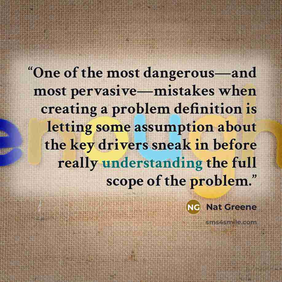 “One of the most dangerous—and most pervasive—mistakes when creating a problem definition is letting some assumption about the key drivers sneak in before really understanding the full scope of the problem.” quote by Nat Greene