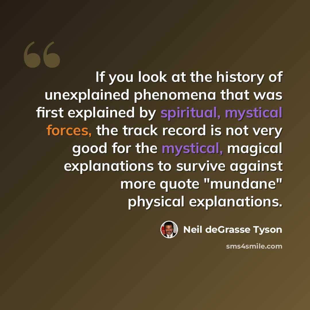 “If you look at the history of unexplained phenomena that was first explained by spiritual, mystical forces, the track record is not very good for the mystical, magical explanations to survive against more quote "mundane" physical explanations.” quote by Neil deGrasse Tyson