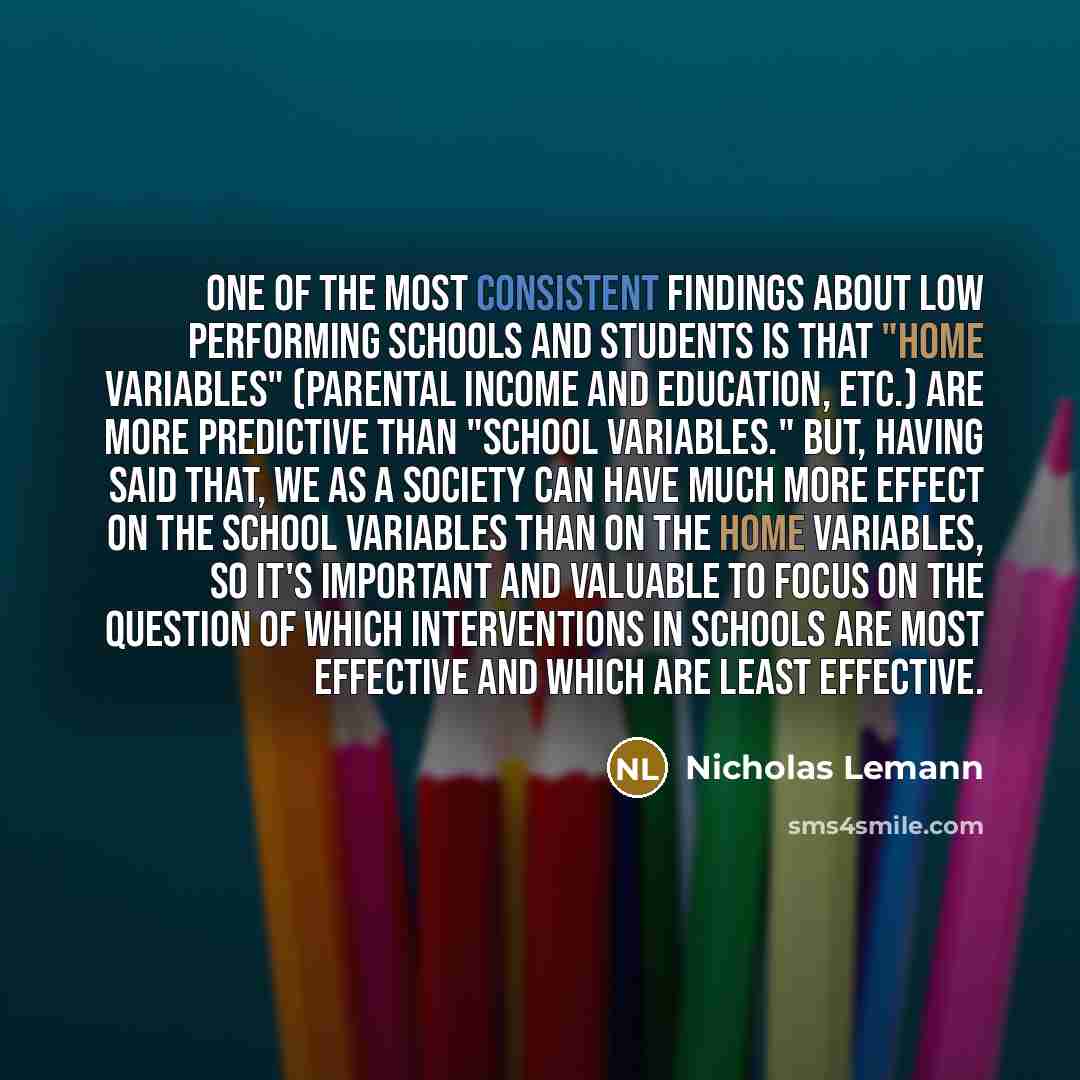 “One of the most consistent findings about low performing schools and students is that "home variables" (parental income and education, etc.) are more predictive than "school variables." But, having said that, we as a society can have much more effect on the school variables than on the home…” quote by Nicholas Lemann