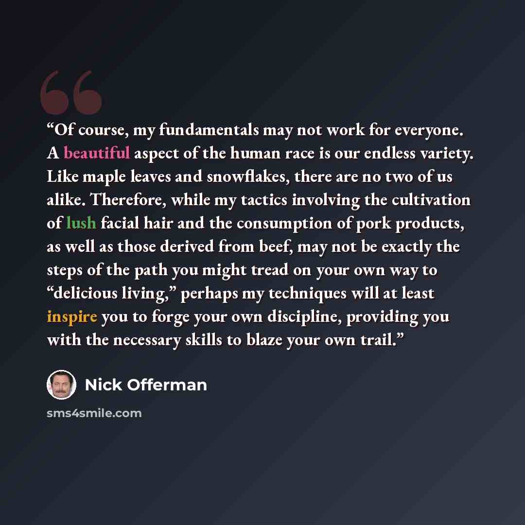 “Of course, my fundamentals may not work for everyone. A beautiful aspect of the human race is our endless variety. Like maple leaves and snowflakes, there are no two of us alike. Therefore, while my tactics involving the cultivation of lush facial hair and the consumption of pork products, as well…” quote by Nick Offerman