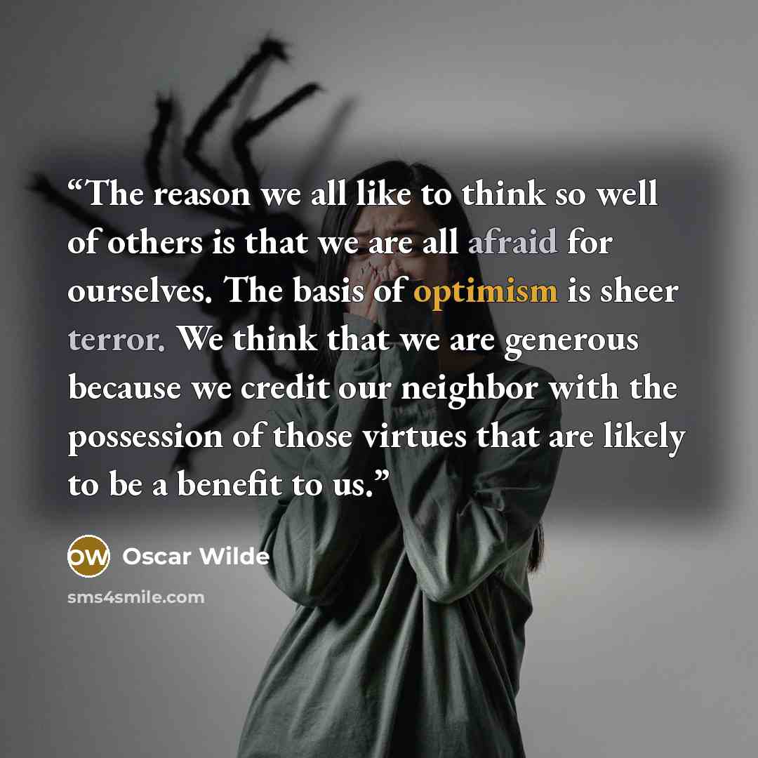 “The reason we all like to think so well of others is that we are all afraid for ourselves. The basis of optimism is sheer terror. We think that we are generous because we credit our neighbor with the possession of those virtues that are likely to be a benefit to us.” quote by Oscar Wilde