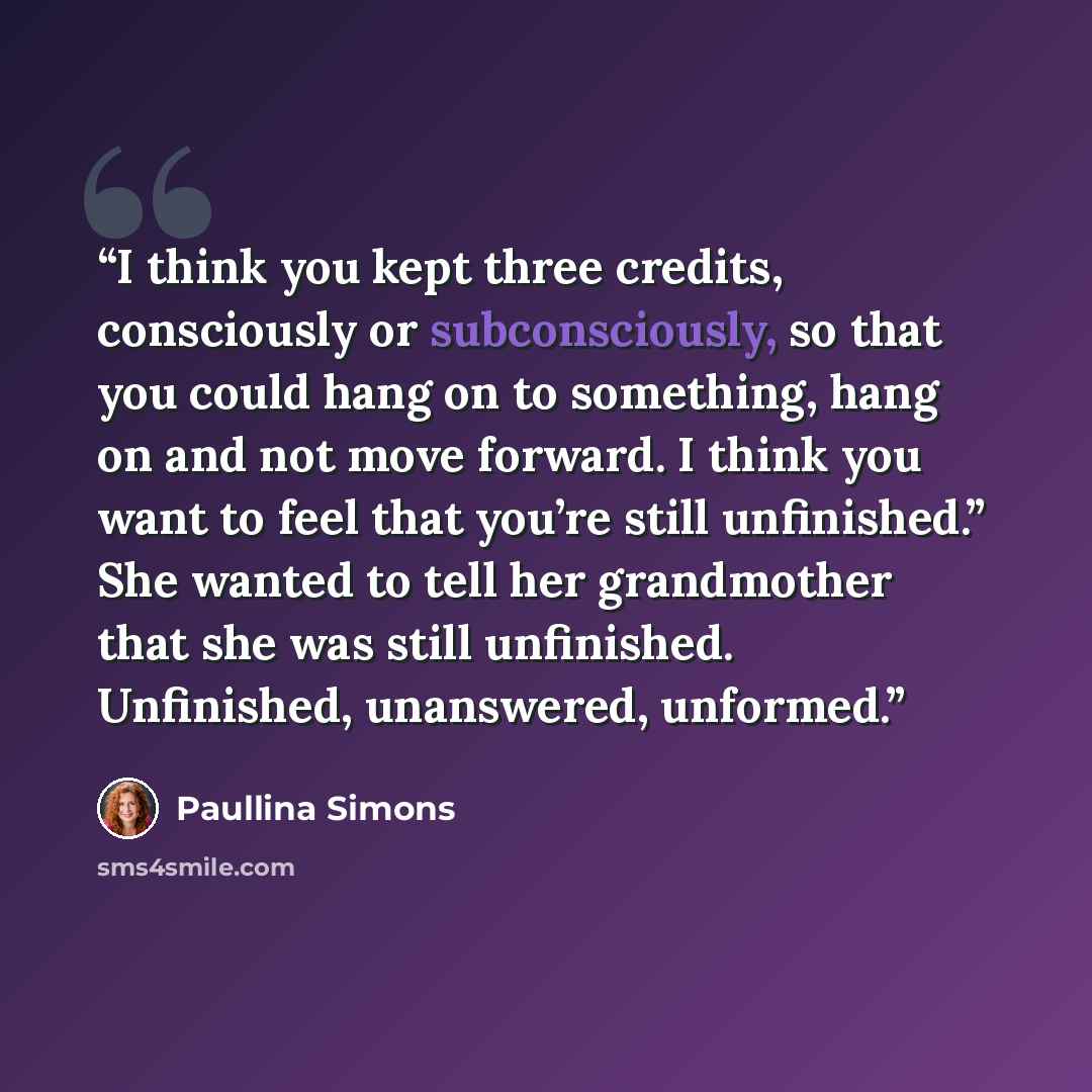 “I think you kept three credits, consciously or subconsciously, so that you could hang on to something, hang on and not move forward. I think you want to feel that you’re still unfinished.” She wanted to tell her grandmother that she was still unfinished. Unfinished, unanswered, unformed.” quote by Paullina Simons