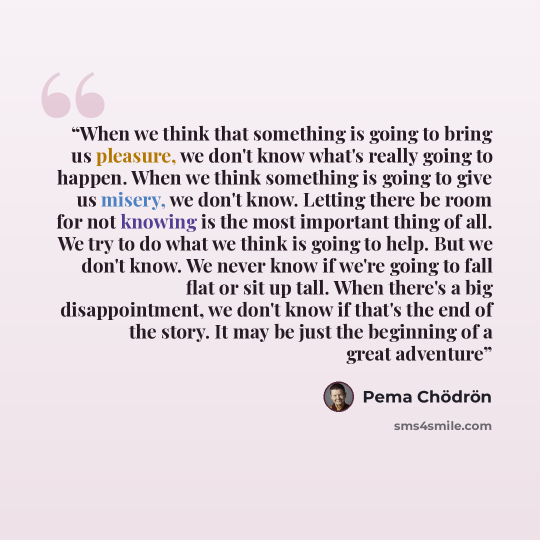 “When we think that something is going to bring us pleasure, we don't know what's really going to happen. When we think something is going to give us misery, we don't know. Letting there be room for not knowing is the most important thing of all. We try to do what we think is going to help. But we…” quote by Pema Chödrön