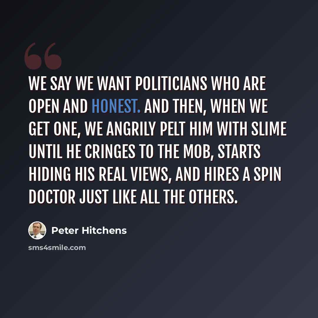 “We say we want politicians who are open and honest. And then, when we get one, we angrily pelt him with slime until he cringes to the mob, starts hiding his real views, and hires a spin doctor just like all the others.” quote by Peter Hitchens