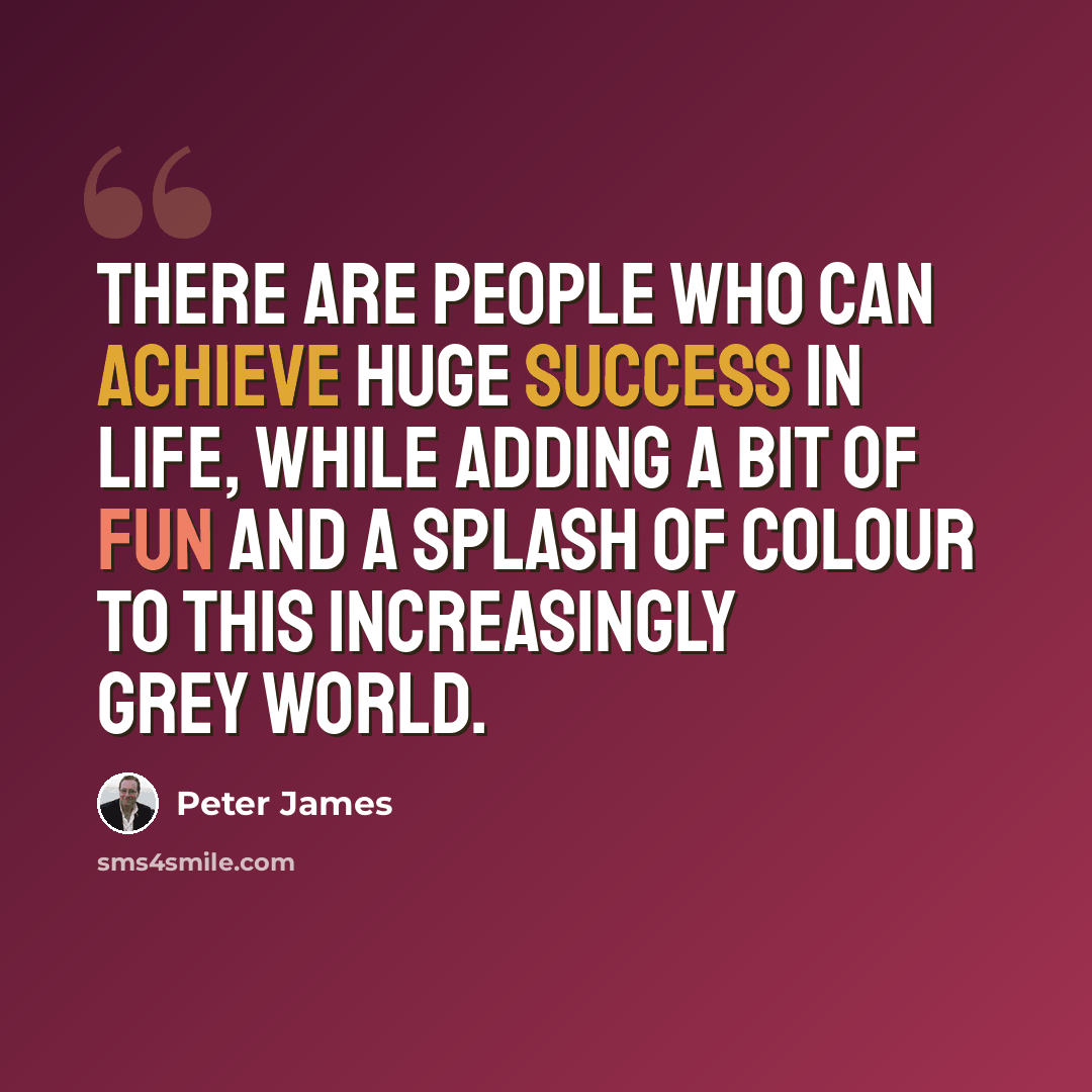 “There are people who can achieve huge success in life, while adding a bit of fun and a splash of colour to this increasingly grey world.” quote by Peter James