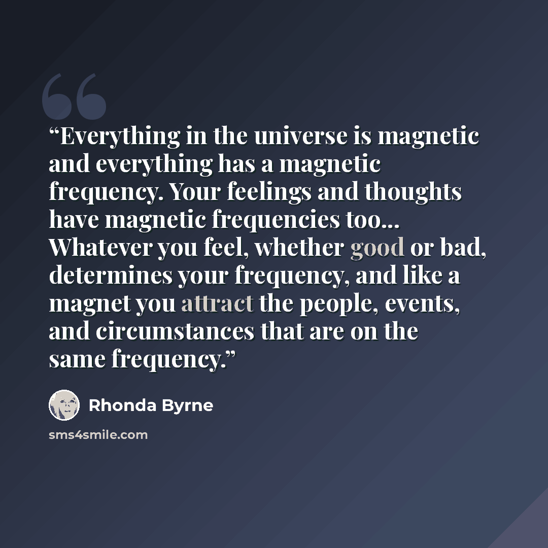 “Everything in the universe is magnetic and everything has a magnetic frequency. Your feelings and thoughts have magnetic frequencies too... Whatever you feel, whether good or bad, determines your frequency, and like a magnet you attract the people, events, and circumstances that are on the same…” quote by Rhonda Byrne