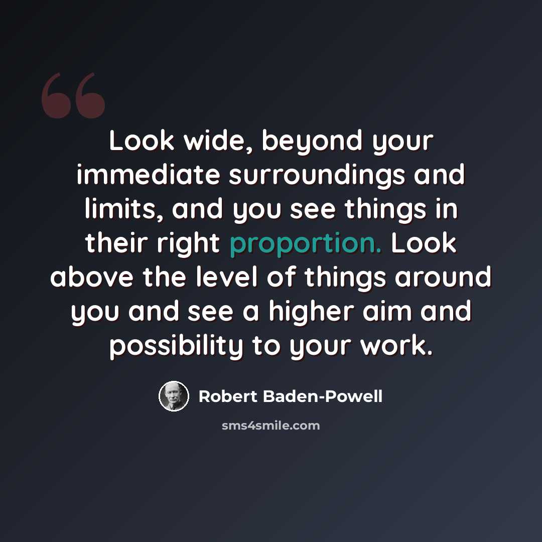 “Look wide, beyond your immediate surroundings and limits, and you see things in their right proportion. Look above the level of things around you and see a higher aim and possibility to your work.” quote by Robert Baden-Powell