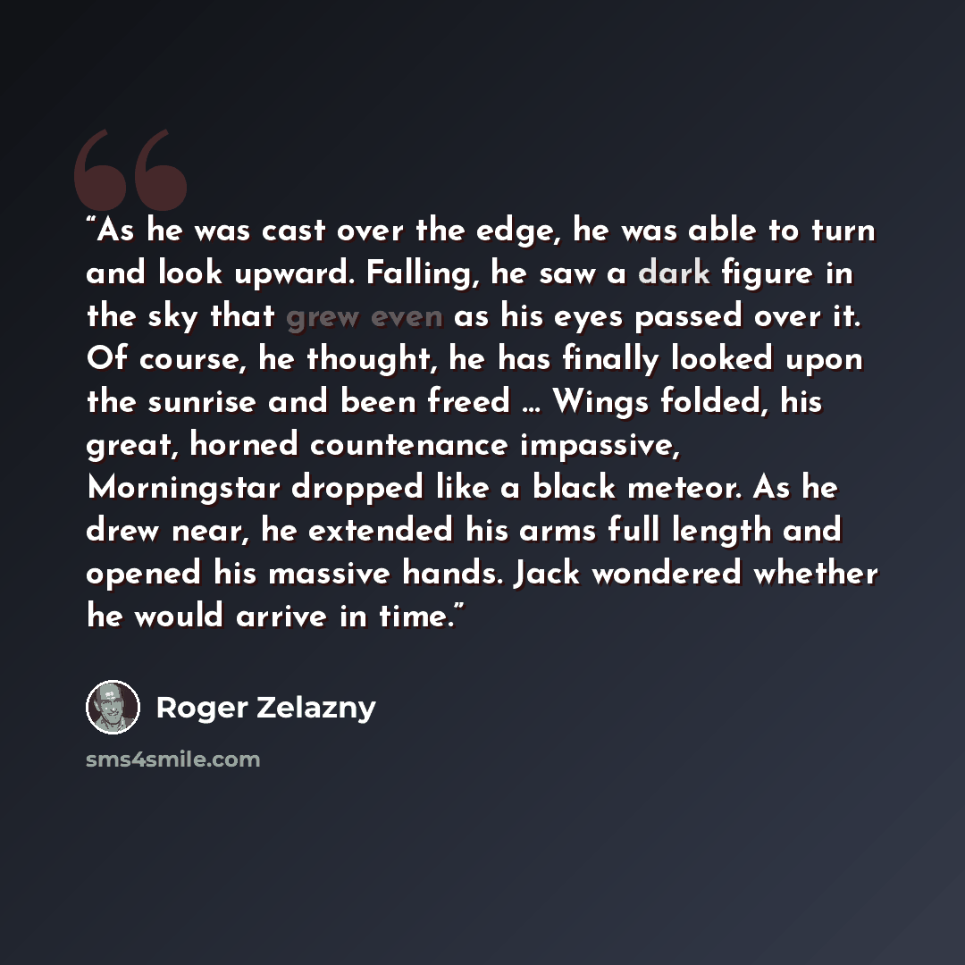 “As he was cast over the edge, he was able to turn and look upward. Falling, he saw a dark figure in the sky that grew even as his eyes passed over it. Of course, he thought, he has finally looked upon the sunrise and been freed … Wings folded, his great, horned countenance impassive, Morningstar…” quote by Roger Zelazny