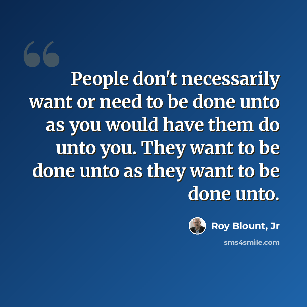 “People don't necessarily want or need to be done unto as you would have them do unto you. They want to be done unto as they want to be done unto.” quote by Roy Blount, Jr