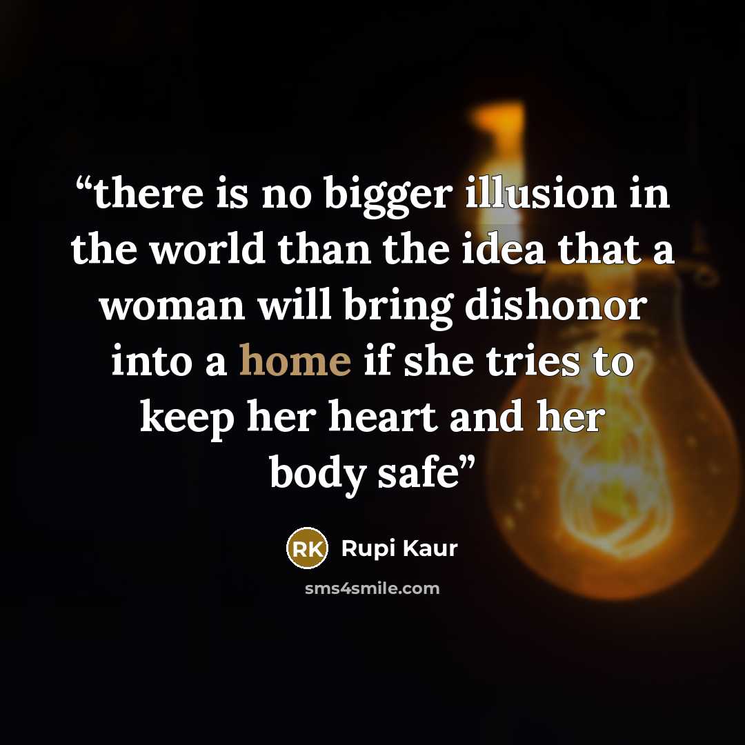 “there is no bigger illusion in the world than the idea that a woman will bring dishonor into a home if she tries to keep her heart and her body safe” quote by Rupi Kaur