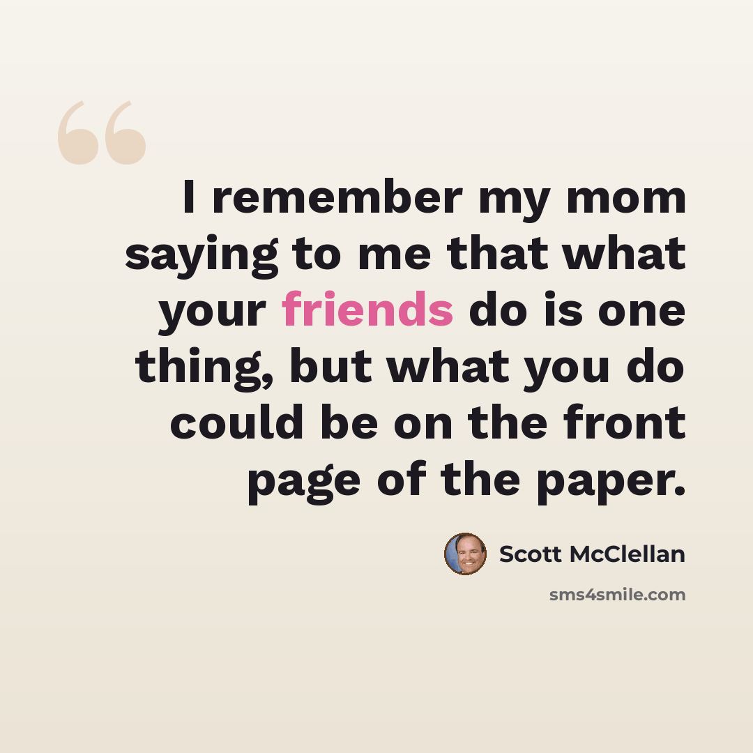 “I remember my mom saying to me that what your friends do is one thing, but what you do could be on the front page of the paper.” quote by Scott McClellan