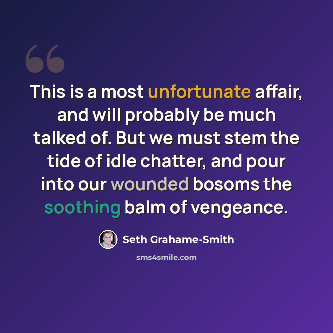 “This is a most unfortunate affair, and will probably be much talked of. But we must stem the tide of idle chatter, and pour into our wounded bosoms the soothing balm of vengeance.” quote by Seth Grahame-Smith