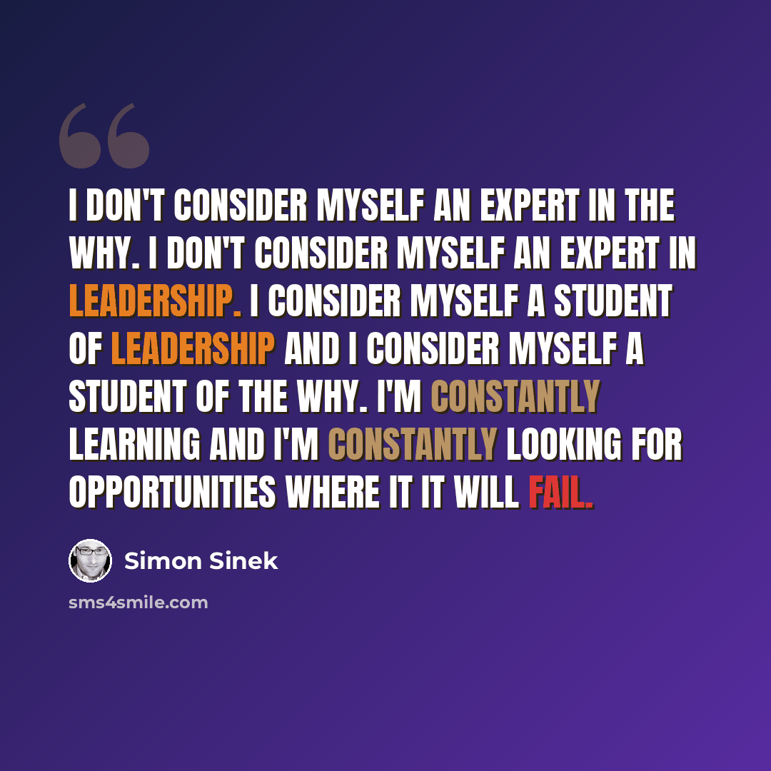 “I don't consider myself an expert in the why. I don't consider myself an expert in leadership. I consider myself a student of leadership and I consider myself a student of the why. I'm constantly learning and I'm constantly looking for opportunities where it it will fail.” quote by Simon Sinek