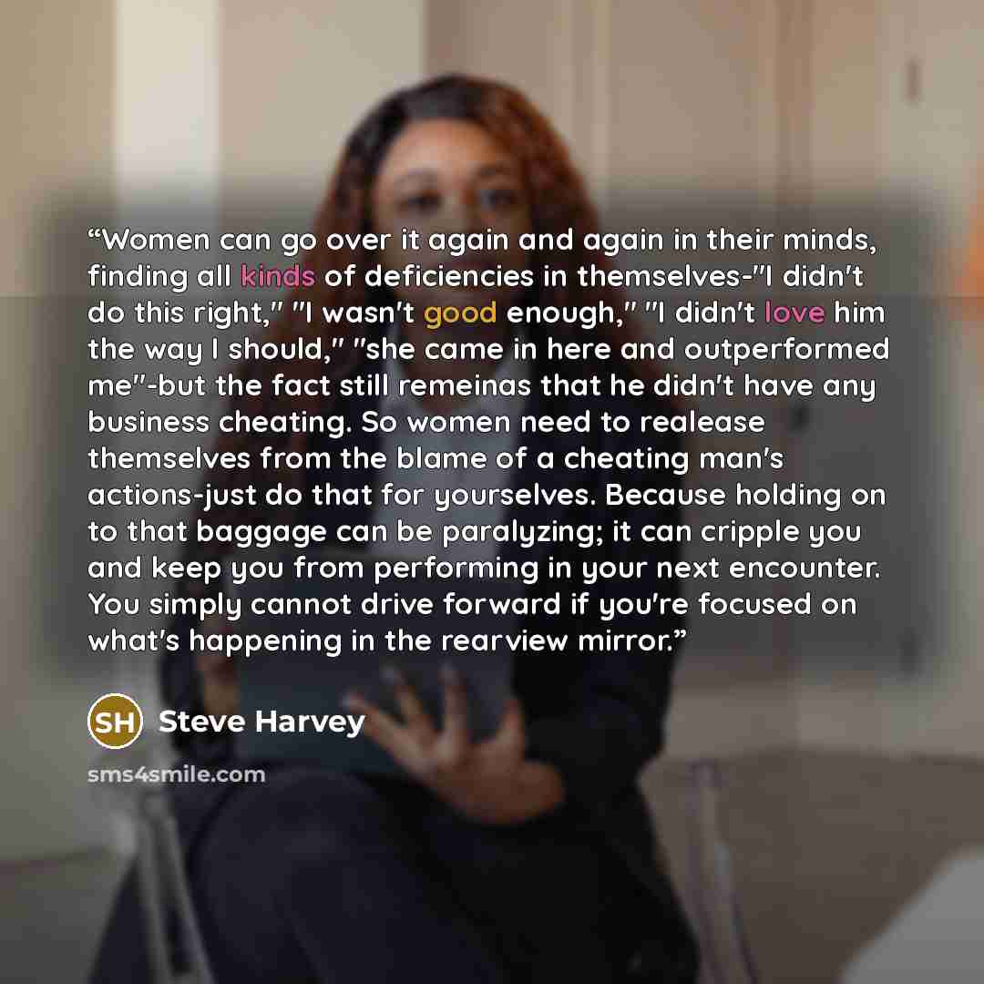 “Women can go over it again and again in their minds, finding all kinds of deficiencies in themselves-"I didn't do this right," "I wasn't good enough," "I didn't love him the way I should," "she came in here and outperformed me"-but the fact still remeinas that he didn't have any business cheating…” quote by Steve Harvey