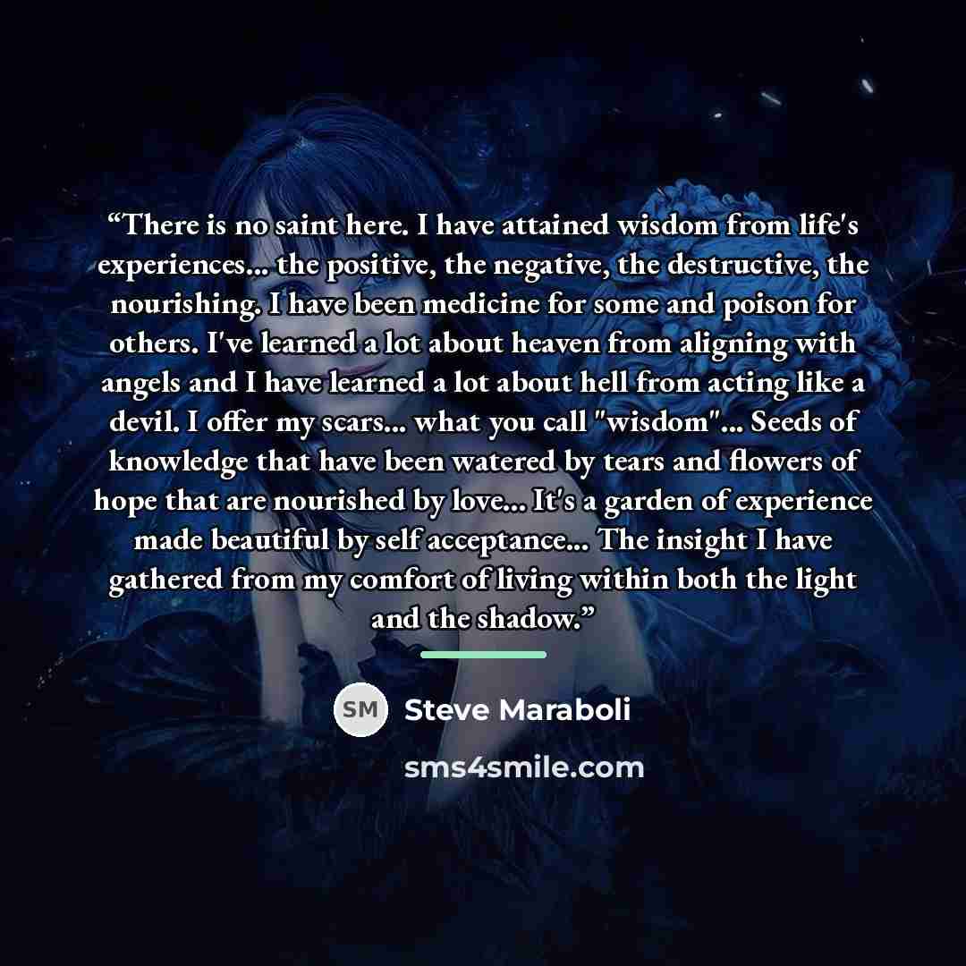 “There is no saint here. I have attained wisdom from life's experiences... the positive, the negative, the destructive, the nourishing. I have been medicine for some and poison for others. I've learned a lot about heaven from aligning with angels and I have learned a lot about hell from acting like…” quote by Steve Maraboli