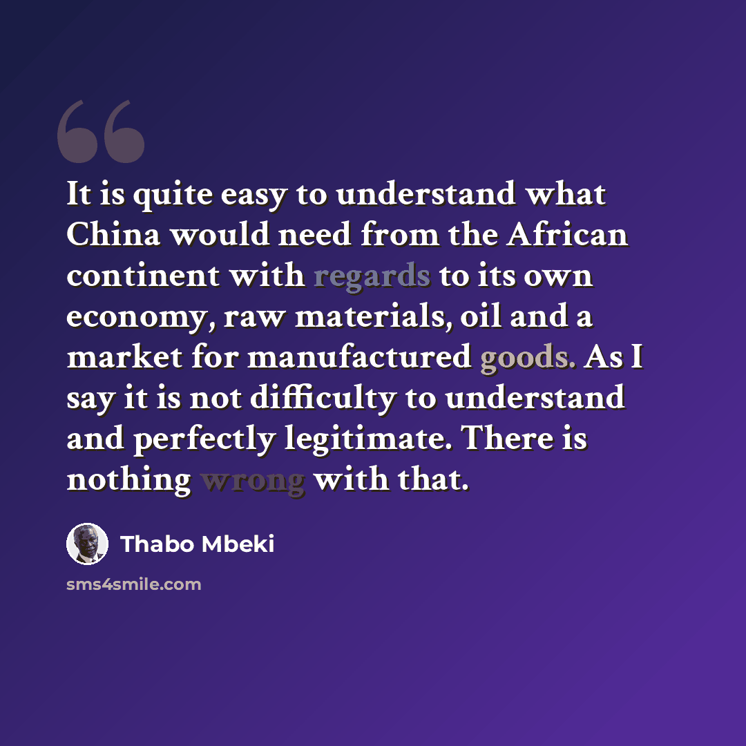 “It is quite easy to understand what China would need from the African continent with regards to its own economy, raw materials, oil and a market for manufactured goods. As I say it is not difficulty to understand and perfectly legitimate. There is nothing wrong with that.” quote by Thabo Mbeki