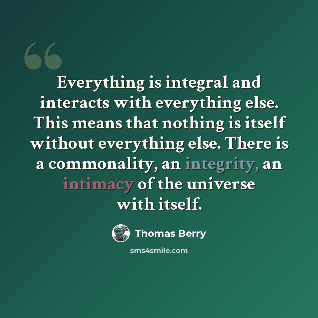 “Everything is integral and interacts with everything else. This means that nothing is itself without everything else. There is a commonality, an integrity, an intimacy of the universe with itself.” quote by Thomas Berry