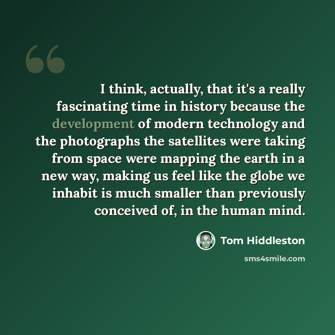 “I think, actually, that it's a really fascinating time in history because the development of modern technology and the photographs the satellites were taking from space were mapping the earth in a new way, making us feel like the globe we inhabit is much smaller than previously conceived of, in…” quote by Tom Hiddleston
