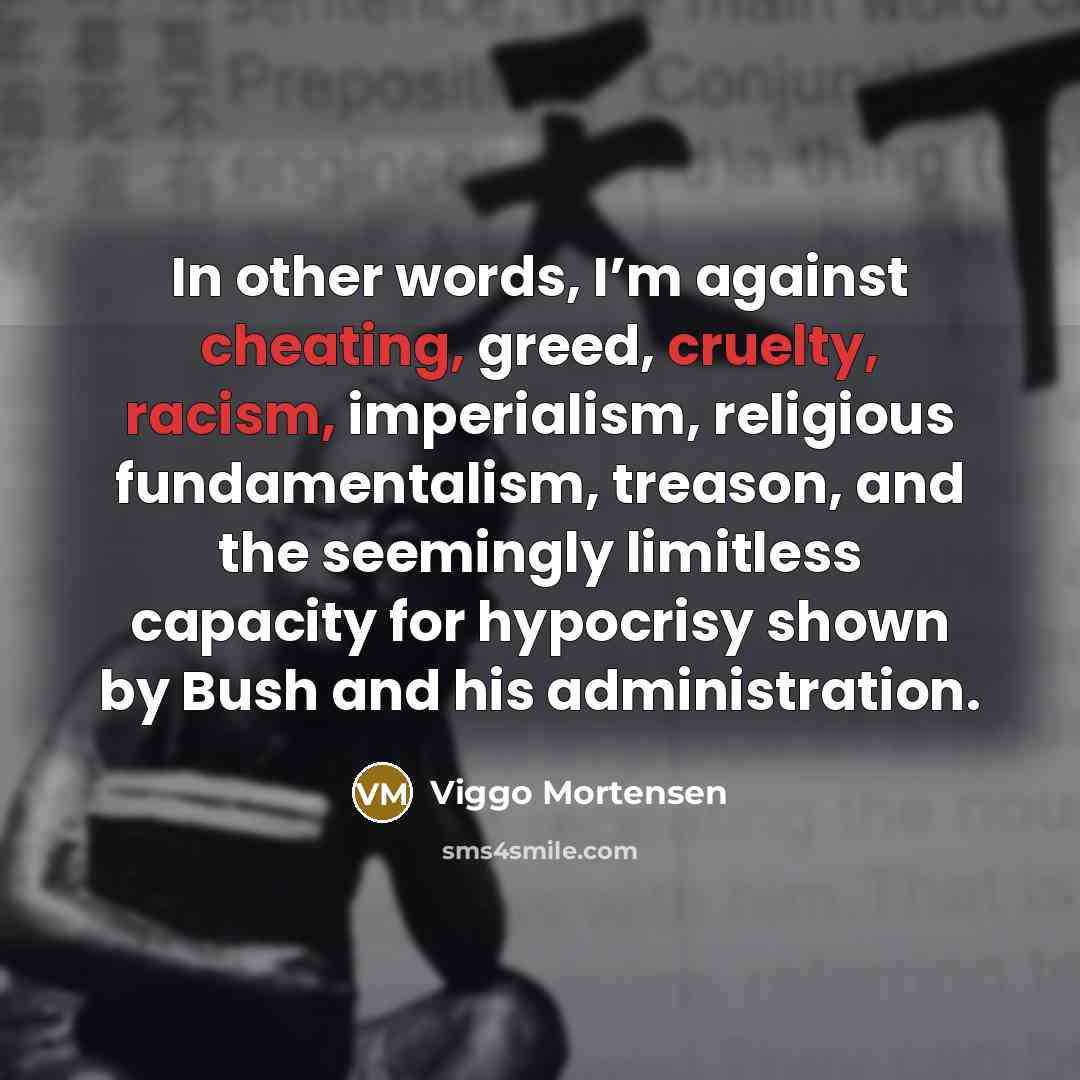 “In other words, I’m against cheating, greed, cruelty, racism, imperialism, religious fundamentalism, treason, and the seemingly limitless capacity for hypocrisy shown by Bush and his administration.” quote by Viggo Mortensen
