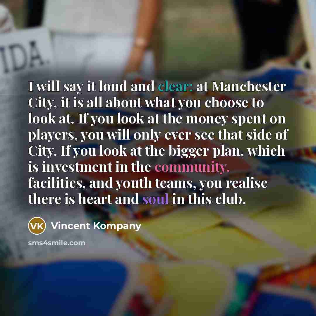 “I will say it loud and clear: at Manchester City, it is all about what you choose to look at. If you look at the money spent on players, you will only ever see that side of City. If you look at the bigger plan, which is investment in the community, facilities, and youth teams, you realise there is…” quote by Vincent Kompany