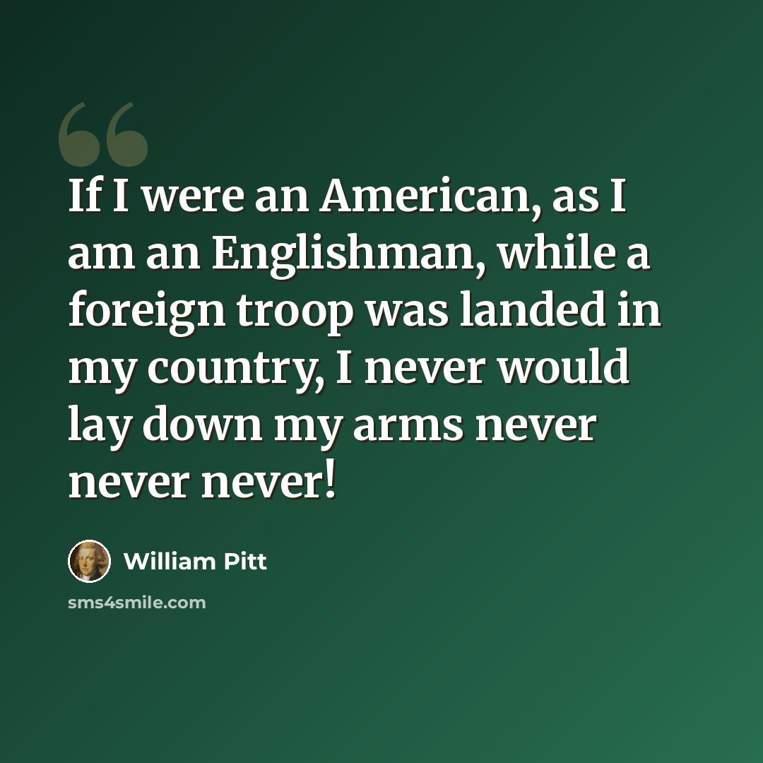 “If I were an American, as I am an Englishman, while a foreign troop was landed in my country, I never would lay down my arms never never never!” quote by William Pitt