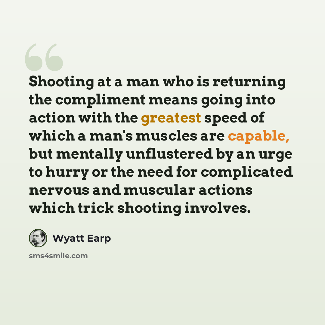 “Shooting at a man who is returning the compliment means going into action with the greatest speed of which a man's muscles are capable, but mentally unflustered by an urge to hurry or the need for complicated nervous and muscular actions which trick shooting involves.” quote by Wyatt Earp