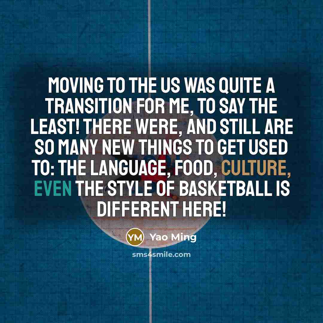 “Moving to the US was quite a transition for me, to say the least! There were, and still are so many new things to get used to: the language, food, culture, even the style of basketball is different here!” quote by Yao Ming