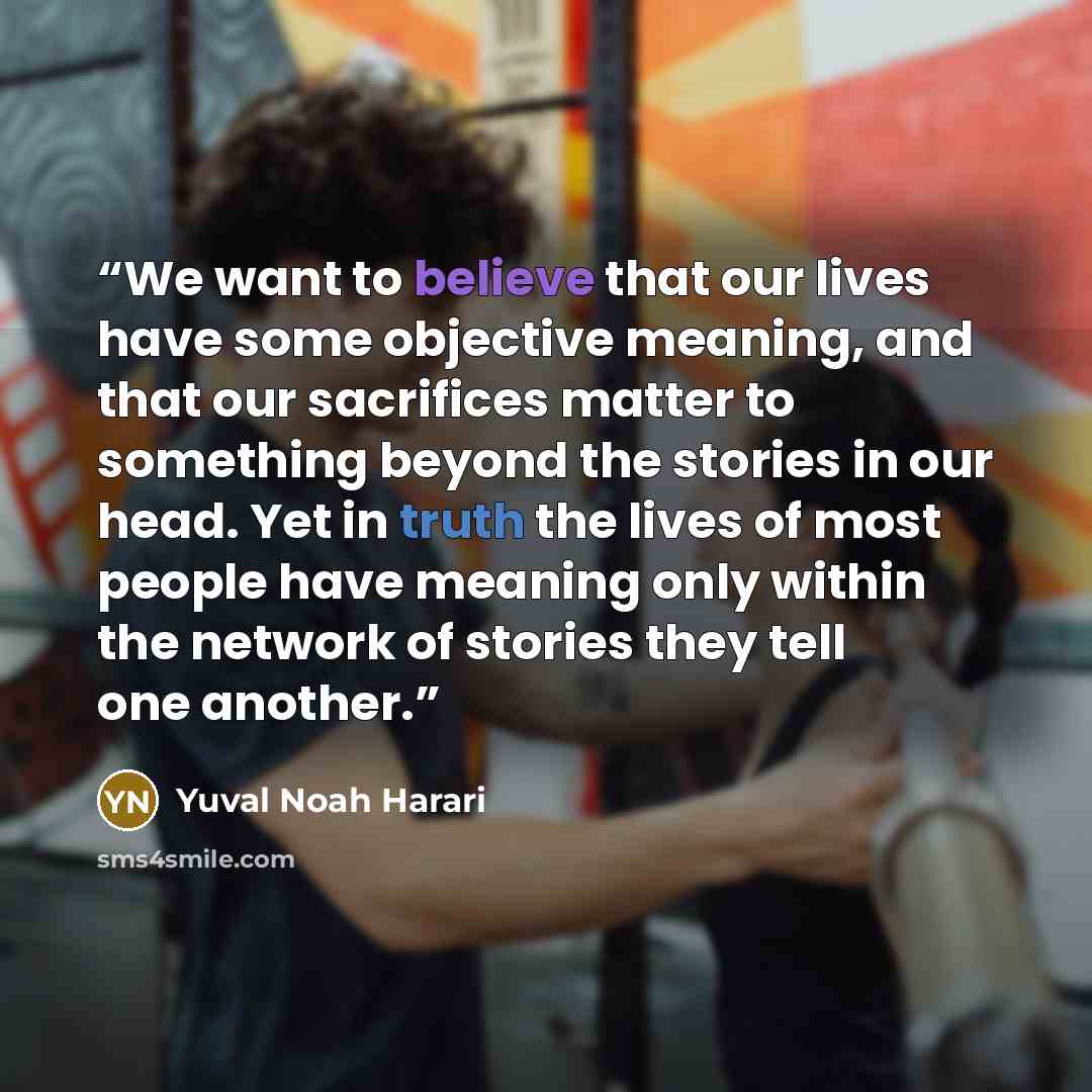 “We want to believe that our lives have some objective meaning, and that our sacrifices matter to something beyond the stories in our head. Yet in truth the lives of most people have meaning only within the network of stories they tell one another.” quote by Yuval Noah Harari