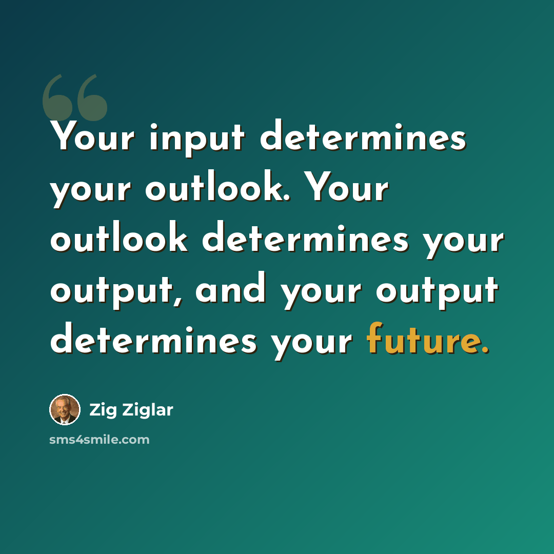 “Your input determines your outlook. Your outlook determines your output, and your output determines your future.” quote by Zig Ziglar