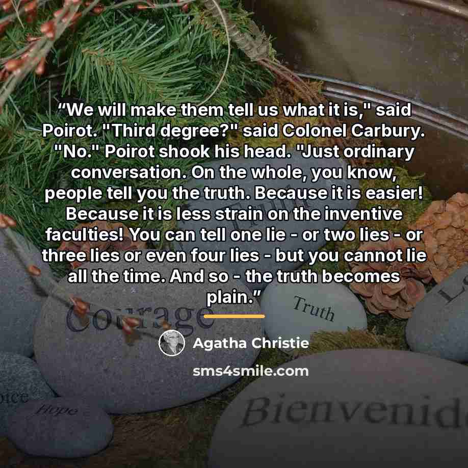 “We will make them tell us what it is," said Poirot. "Third degree?" said Colonel Carbury. "No." Poirot shook his head. "Just ordinary conversation. On the whole, you know, people tell you the truth. Because it is easier! Because it is less strain on the inventive faculties! You can tell one lie…” quote by Agatha Christie
