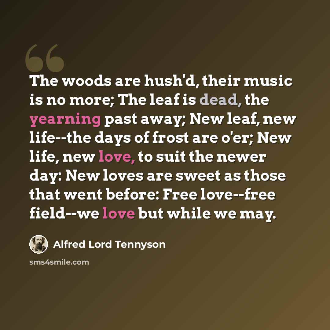 “The woods are hush'd, their music is no more; The leaf is dead, the yearning past away; New leaf, new life--the days of frost are o'er; New life, new love, to suit the newer day: New loves are sweet as those that went before: Free love--free field--we love but while we may.” quote by Alfred Lord Tennyson