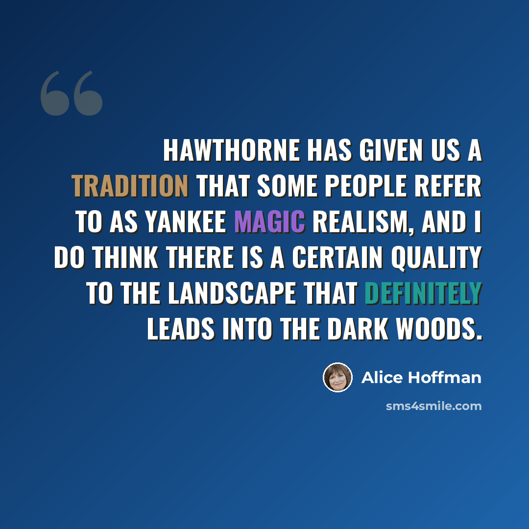“Hawthorne has given us a tradition that some people refer to as Yankee Magic Realism, and I do think there is a certain quality to the landscape that definitely leads into the dark woods.” quote by Alice Hoffman