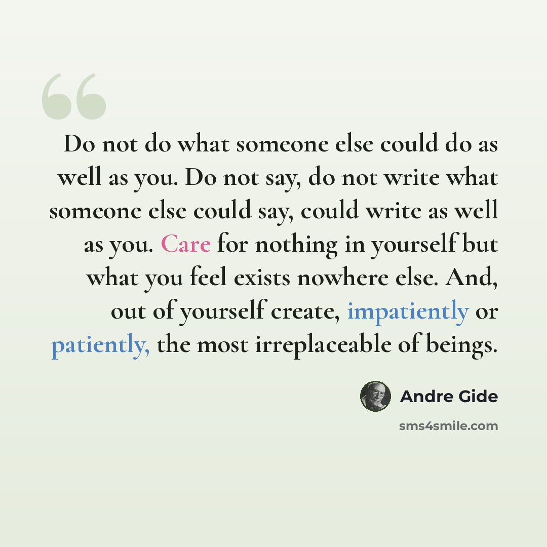 “Do not do what someone else could do as well as you. Do not say, do not write what someone else could say, could write as well as you. Care for nothing in yourself but what you feel exists nowhere else. And, out of yourself create, impatiently or patiently, the most irreplaceable of beings.” quote by Andre Gide