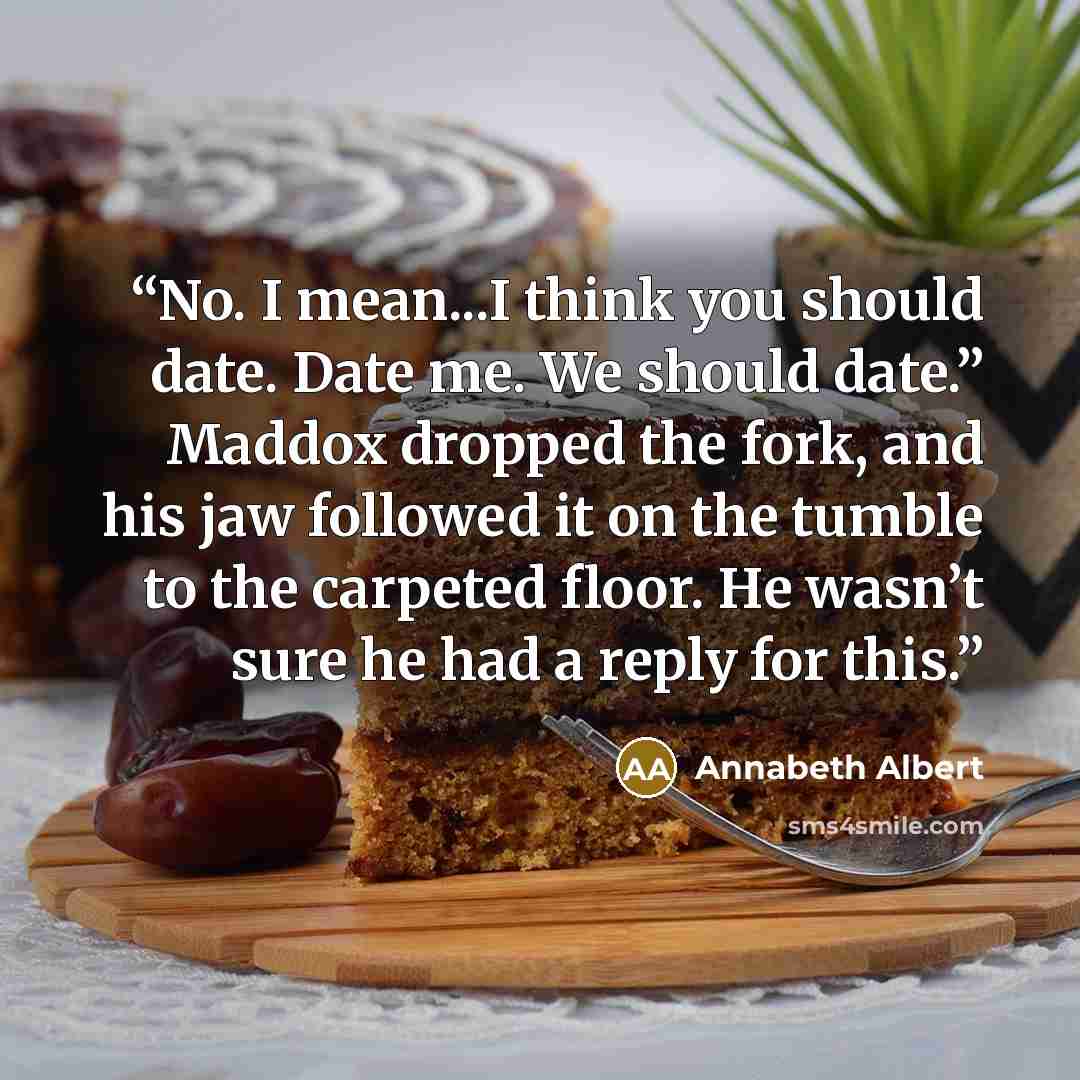 “No. I mean...I think you should date. Date me. We should date.” Maddox dropped the fork, and his jaw followed it on the tumble to the carpeted floor. He wasn’t sure he had a reply for this.” quote by Annabeth Albert