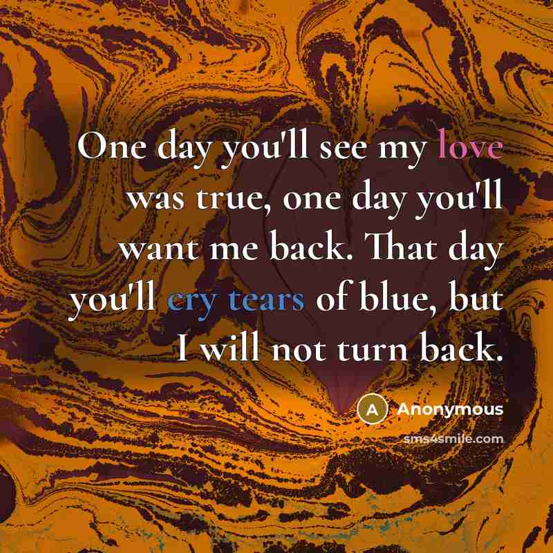 “One day you'll see my love was true, one day you'll want me back. That day you'll cry tears of blue, but I will not turn back.” quote by Anonymous