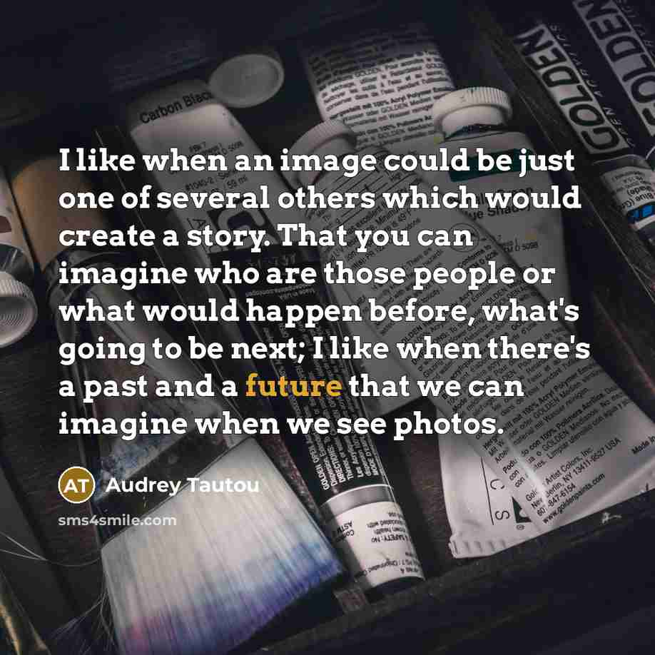 “I like when an image could be just one of several others which would create a story. That you can imagine who are those people or what would happen before, what's going to be next; I like when there's a past and a future that we can imagine when we see photos.” quote by Audrey Tautou