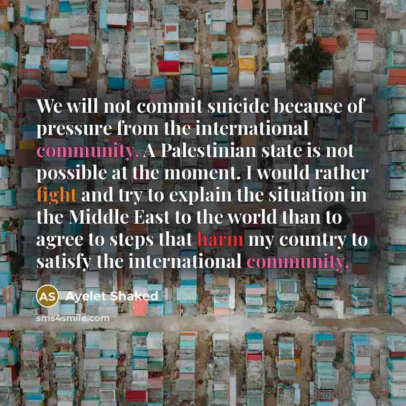 “We will not commit suicide because of pressure from the international community. A Palestinian state is not possible at the moment. I would rather fight and try to explain the situation in the Middle East to the world than to agree to steps that harm my country to satisfy the international…” quote by Ayelet Shaked