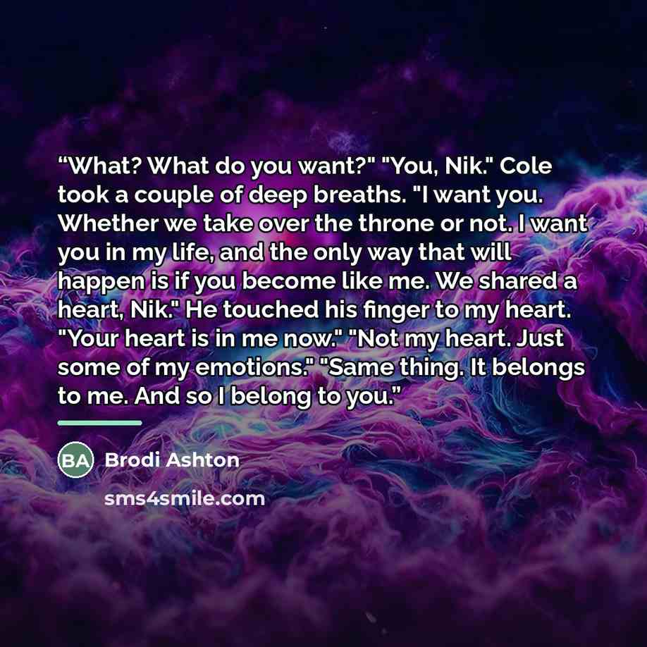 “What? What do you want?" "You, Nik." Cole took a couple of deep breaths. "I want you. Whether we take over the throne or not. I want you in my life, and the only way that will happen is if you become like me. We shared a heart, Nik." He touched his finger to my heart. "Your heart is in me now."…” quote by Brodi Ashton