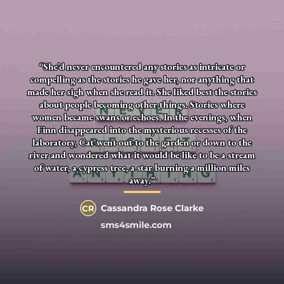 “She’d never encountered any stories as intricate or compelling as the stories he gave her, nor anything that made her sigh when she read it. She liked best the stories about people becoming other things. Stories where women became swans or echoes. In the evenings, when Finn disappeared into the…” quote by Cassandra Rose Clarke