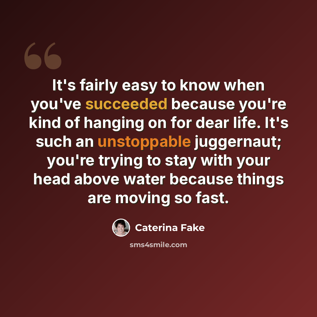 “It's fairly easy to know when you've succeeded because you're kind of hanging on for dear life. It's such an unstoppable juggernaut; you're trying to stay with your head above water because things are moving so fast.” quote by Caterina Fake