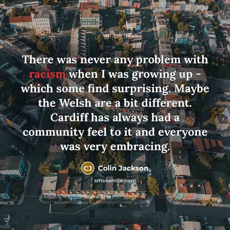 “There was never any problem with racism when I was growing up - which some find surprising. Maybe the Welsh are a bit different. Cardiff has always had a community feel to it and everyone was very embracing.” quote by Colin Jackson