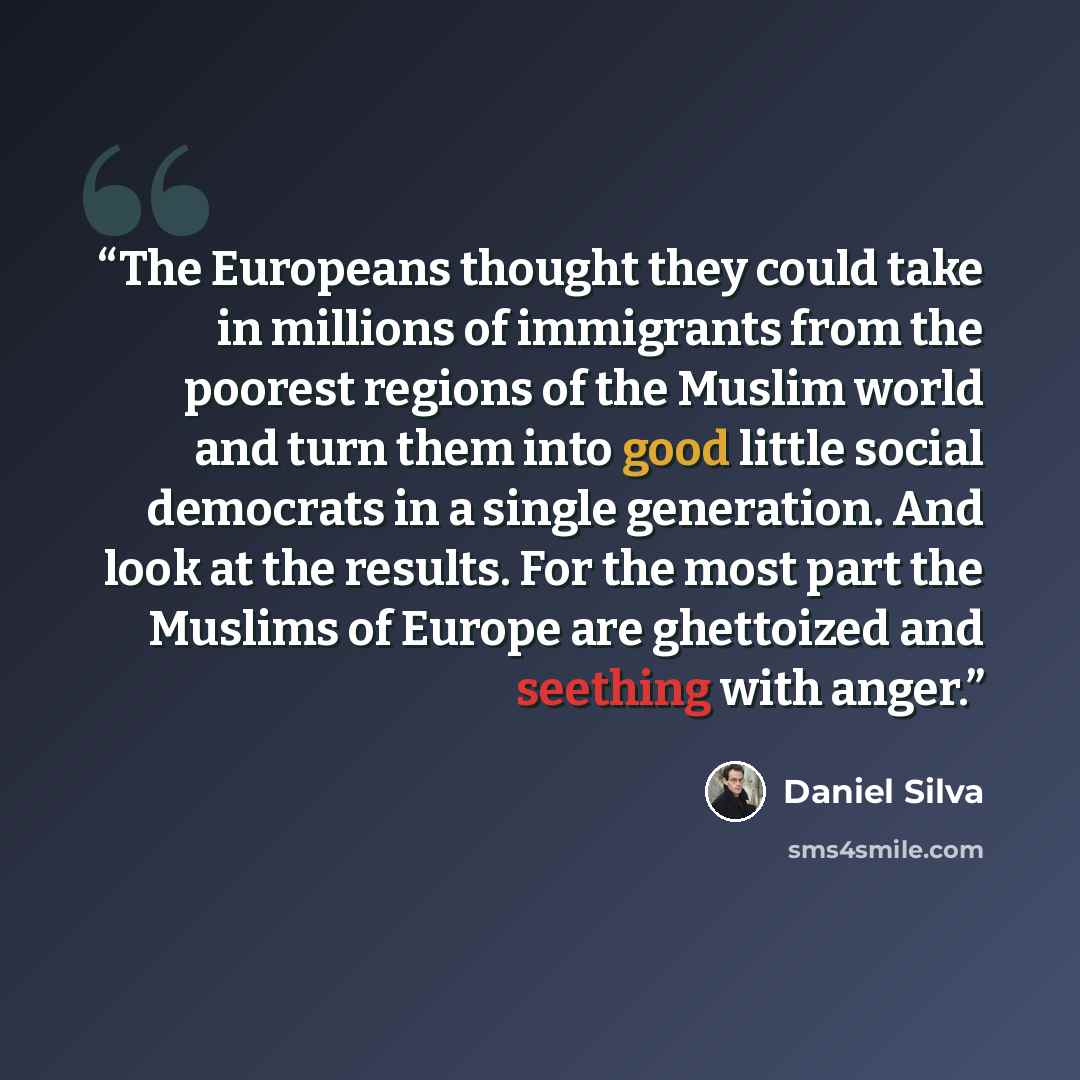 “The Europeans thought they could take in millions of immigrants from the poorest regions of the Muslim world and turn them into good little social democrats in a single generation. And look at the results. For the most part the Muslims of Europe are ghettoized and seething with anger.” quote by Daniel Silva