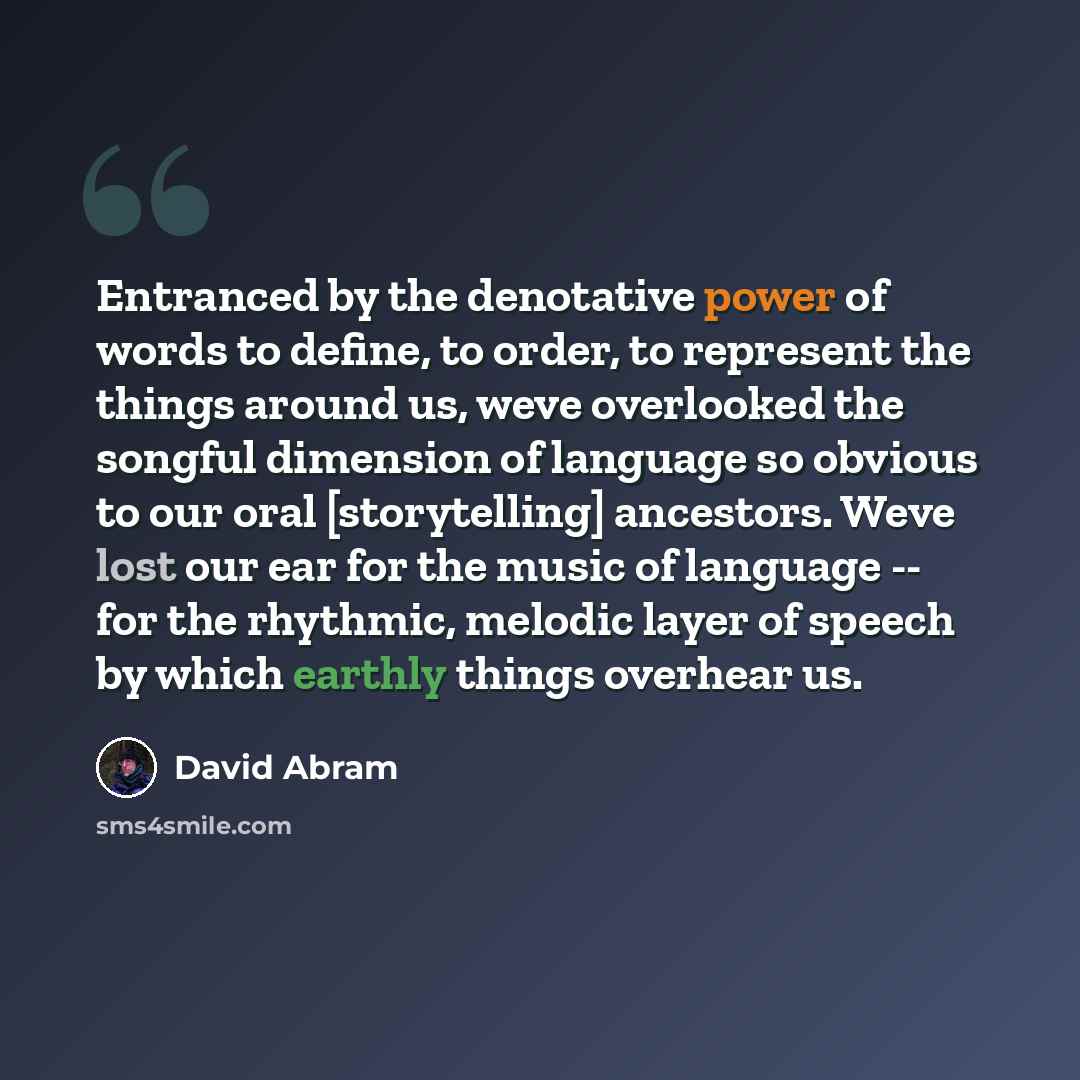 “Entranced by the denotative power of words to define, to order, to represent the things around us, weve overlooked the songful dimension of language so obvious to our oral [storytelling] ancestors. Weve lost our ear for the music of language -- for the rhythmic, melodic layer of speech by which…” quote by David Abram