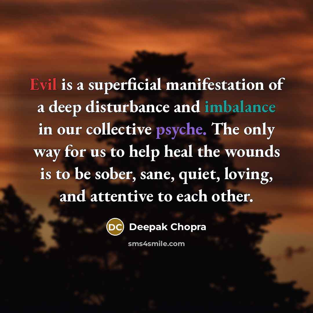 “Evil is a superficial manifestation of a deep disturbance and imbalance in our collective psyche. The only way for us to help heal the wounds is to be sober, sane, quiet, loving, and attentive to each other.” quote by Deepak Chopra