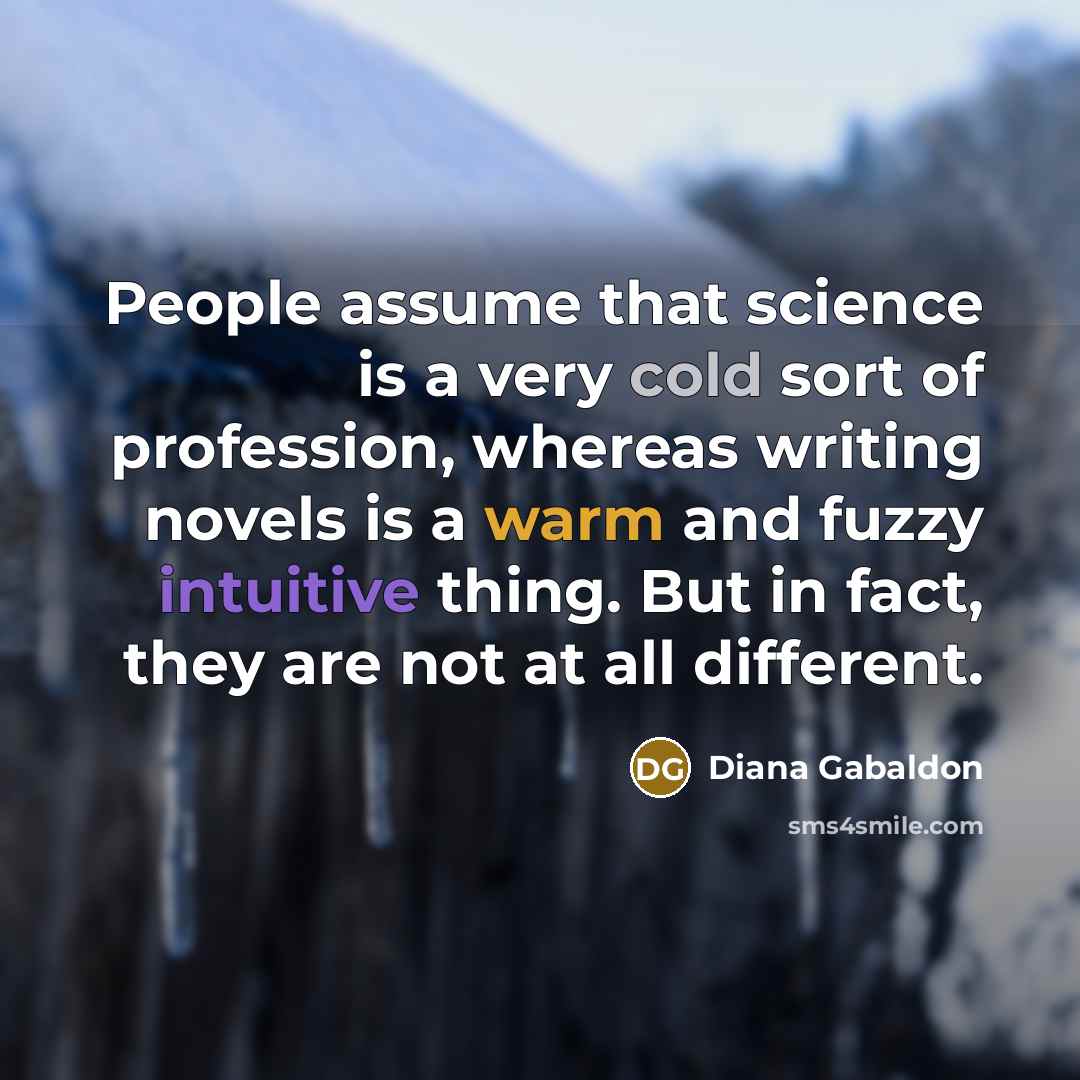 “People assume that science is a very cold sort of profession, whereas writing novels is a warm and fuzzy intuitive thing. But in fact, they are not at all different.” quote by Diana Gabaldon