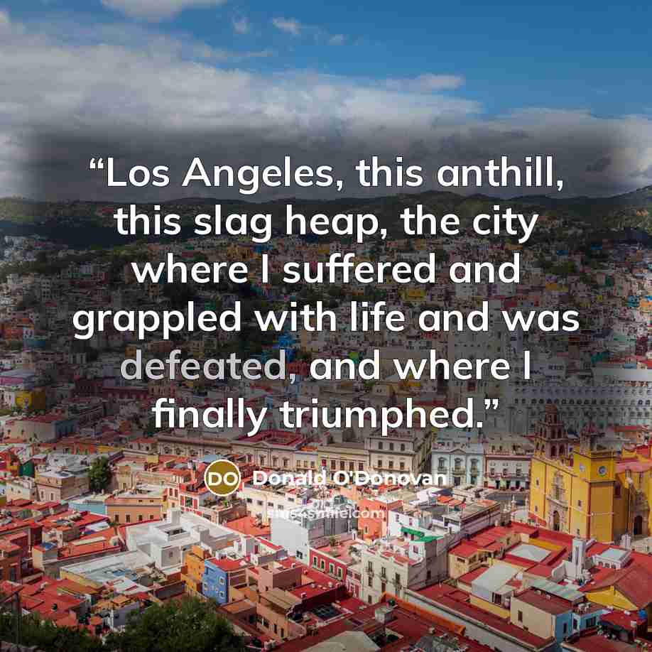 “Los Angeles, this anthill, this slag heap, the city where I suffered and grappled with life and was defeated, and where I finally triumphed.” quote by Donald O'Donovan