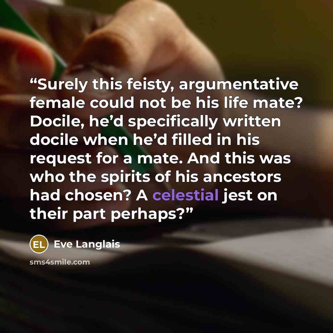 “Surely this feisty, argumentative female could not be his life mate? Docile, he’d specifically written docile when he’d filled in his request for a mate. And this was who the spirits of his ancestors had chosen? A celestial jest on their part perhaps?” quote by Eve Langlais