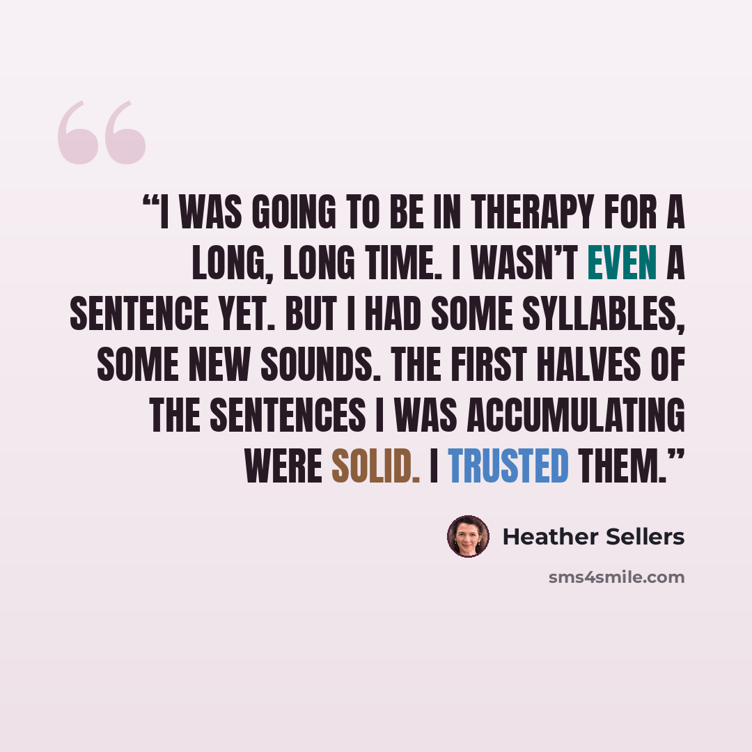 “I was going to be in therapy for a long, long time. I wasn’t even a sentence yet. But I had some syllables, some new sounds. The first halves of the sentences I was accumulating were solid. I trusted them.” quote by Heather Sellers