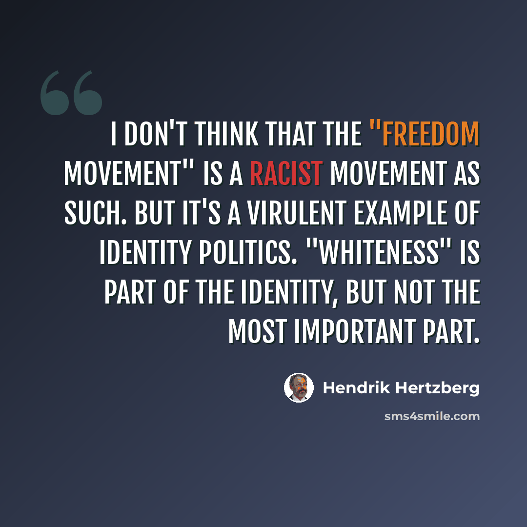 “I don't think that the "freedom movement" is a racist movement as such. But it's a virulent example of identity politics. "Whiteness" is part of the identity, but not the most important part.” quote by Hendrik Hertzberg